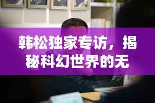 韩松独家专访，揭秘科幻世界的无穷奥秘