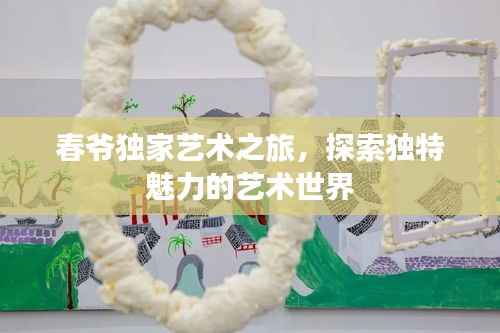春爷独家艺术之旅,探索独特魅力的艺术世界