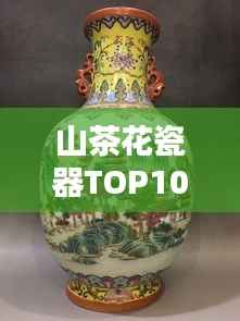 山茶花瓷器TOP10排名，绝美艺术品鉴赏